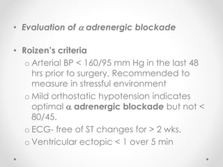 • Evaluation of  adrenergic blockade
• Roizen’s criteria
o Arterial BP < 160/95 mm Hg in the last 48
hrs prior to surgery. Recommended to
measure in stressful environment
o Mild orthostatic hypotension indicates
optimal  adrenergic blockade but not <
80/45.
o ECG- free of ST changes for > 2 wks,
o Ventricular ectopic < 1 over 5 min
 