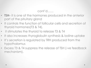cont’d……
• TSH- it is one of the hormones produced in the anterior
part of the pituitary gland
• It controls the function of follicular cells and secretion of
thyroid hormones(T3 & T4).
• it stimulates the thyroid to release T3 & T4
• It also increases thyroglobulin synthesis & iodine uptake
• It’s secretion is regulated by TRH produced from the
hypothalamus
• Excess T3 & T4 suppress the release of TSH (-ve feedback
mechanism).
 