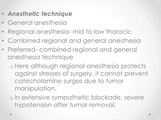 • Anesthetic technique
• General anesthesia
• Regional anesthesia- mid to low thoracic
• Combined regional and general anesthesia
• Preferred- combined regional and general
anesthesia technique
o Here although regional anesthesia protects
against stresses of surgery, it cannot prevent
catecholamine surges due to tumor
manipulation.
o In extensive sympathetic blockade, severe
hypotension after tumor removal,
 