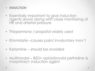 • INDUCTION
• Essentially important to give induction
agents slowly along with close monitoring of
HR and arterial pressure
• Thiopentone / propofol widely used
• Etomidate –causes pain/ involuntary mov’t
• Ketamine – should be avoided
• Multimodal – BZD+ opioid(avoid pethidine &
morphine)+ induction agent
 