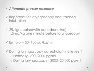 • Attenuate pressor response
 Important for laryngoscopy and tracheal
intubation
 2% lignocaine(with out adrenaline) – 1-
1.5mg/kg one minute before laryngoscopy
 Esmolol – 50- 100 µg/kg/min
 During laryngoscopy catecholamine levels ↑
o Normally- 200- 2000 pg/ml
o During laryngoscopy - 2000- 20,000 pg/ml
 