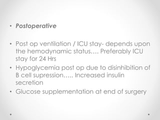 • Postoperative
• Post op ventilation / ICU stay- depends upon
the hemodynamic status…. Preferably ICU
stay for 24 Hrs
• Hypoglycemia post op due to disinhibition of
B cell supression….. Increased insulin
secretion
• Glucose supplementation at end of surgery
 
