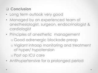  Conclusion
• Long term outlook very good
• Managed by an experienced team of
anesthesiologist, surgeon, endocrinologist &
cardiologist
• Principles of anesthetic management
o Good adrenergic blockade preop
o Vigilant intraop monitoring and treatment
of hyper/ hypotension
o Post op ICU care
• Antihypertensive for a prolonged period
 