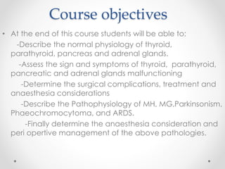 Course objectives
• At the end of this course students will be able to:
-Describe the normal physiology of thyroid,
parathyroid, pancreas and adrenal glands.
-Assess the sign and symptoms of thyroid, parathyroid,
pancreatic and adrenal glands malfunctioning
-Determine the surgical complications, treatment and
anaesthesia considerations
-Describe the Pathophysiology of MH, MG,Parkinsonism,
Phaeochromocytoma, and ARDS.
-Finally determine the anaesthesia consideration and
peri opertive management of the above pathologies.
 