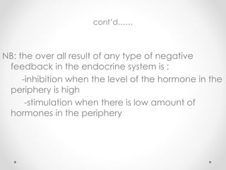 cont’d……
NB: the over all result of any type of negative
feedback in the endocrine system is :
-inhibition when the level of the hormone in the
periphery is high
-stimulation when there is low amount of
hormones in the periphery
 
