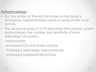 Pathophysiology :
• B/c the action of thyroid hormones on the body is
stimulatory, hyperthyroidism results in sympathetic over
activity.
• The excessive amount of TH stimulates the cardiac system
and increases the number and sensitivity of beta
adrenergic receptors
-tachycardia
-increased CO and stroke volume
-increased adrenergic responsiveness
-increased peripheral blood flow
 