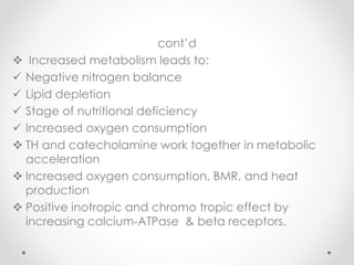 cont’d
 Increased metabolism leads to:
 Negative nitrogen balance
 Lipid depletion
 Stage of nutritional deficiency
 Increased oxygen consumption
 TH and catecholamine work together in metabolic
acceleration
 Increased oxygen consumption, BMR, and heat
production
 Positive inotropic and chromo tropic effect by
increasing calcium-ATPase & beta receptors.
 