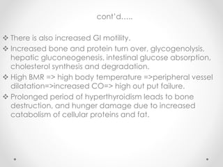 cont’d…..
 There is also increased GI motility.
 Increased bone and protein turn over, glycogenolysis,
hepatic gluconeogenesis, intestinal glucose absorption,
cholesterol synthesis and degradation.
 High BMR => high body temperature =>peripheral vessel
dilatation=>increased CO=> high out put failure.
 Prolonged period of hyperthyroidism leads to bone
destruction, and hunger damage due to increased
catabolism of cellular proteins and fat.
 