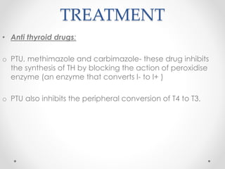 TREATMENT
• Anti thyroid drugs:
o PTU, methimazole and carbimazole- these drug inhibits
the synthesis of TH by blocking the action of peroxidise
enzyme (an enzyme that converts I- to I+ )
o PTU also inhibits the peripheral conversion of T4 to T3.
 
