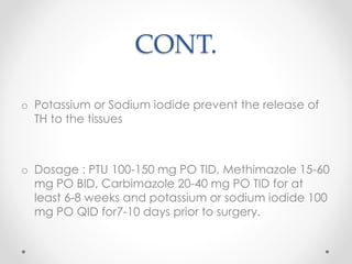 CONT.
o Potassium or Sodium iodide prevent the release of
TH to the tissues
o Dosage : PTU 100-150 mg PO TID, Methimazole 15-60
mg PO BID, Carbimazole 20-40 mg PO TID for at
least 6-8 weeks and potassium or sodium iodide 100
mg PO QID for7-10 days prior to surgery.
 