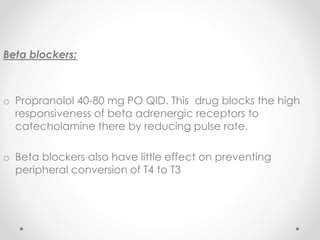 Beta blockers:
o Propranolol 40-80 mg PO QID. This drug blocks the high
responsiveness of beta adrenergic receptors to
catecholamine there by reducing pulse rate.
o Beta blockers also have little effect on preventing
peripheral conversion of T4 to T3
 