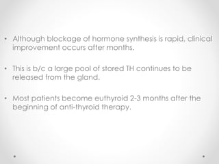 • Although blockage of hormone synthesis is rapid, clinical
improvement occurs after months.
• This is b/c a large pool of stored TH continues to be
released from the gland.
• Most patients become euthyroid 2-3 months after the
beginning of anti-thyroid therapy.
 