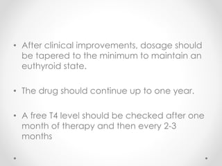 • After clinical improvements, dosage should
be tapered to the minimum to maintain an
euthyroid state.
• The drug should continue up to one year.
• A free T4 level should be checked after one
month of therapy and then every 2-3
months
 