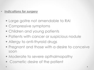 • Indications for surgery
 Large goitre not amendable to RAI
 Compressive symptoms
 Children and young patients
 Patients with cancer or suspicious nodule
 Allergy to anti-thyroid drugs
 Pregnant and those with a desire to conceive
soon
 Moderate to severe opthalmopathy
 Cosmetic desire of the patient
 