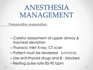 ANESTHESIA
MANAGEMENT
Preoperative preparation:
– Careful assessment of upper airway &
tracheal deviation
– Thoracic inlet X-ray, CT scan
– Patient must be rendered EUTHYROID
– Use anti-thyroid drugs and B - blockers
– Resting pulse rate 85-90 bpm
 