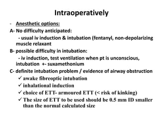 Intraoperatively
- Anesthetic options:
A- No difficulty anticipated:
- usual iv induction & intubation (fentanyl, non-depolarizing
muscle relaxant
B- possible difficulty in intubation:
- iv induction, test ventilation when pt is unconscious,
intubation +- suxamethonium
C- definite intubation problem / evidence of airway obstruction
 awake fibreoptic intubation
 inhalational induction
 choice of ETT- armoured ETT (< risk of kinking)
 The size of ETT to be used should be 0.5 mm ID smaller
than the normal calculated size
 