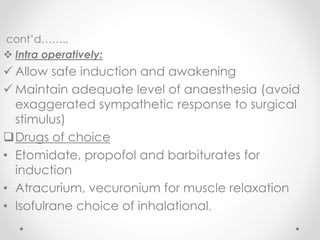 cont’d……..
 Intra operatively:
 Allow safe induction and awakening
 Maintain adequate level of anaesthesia (avoid
exaggerated sympathetic response to surgical
stimulus)
Drugs of choice
• Etomidate, propofol and barbiturates for
induction
• Atracurium, vecuronium for muscle relaxation
• Isofulrane choice of inhalational.
 