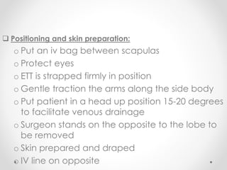  Positioning and skin preparation:
o Put an iv bag between scapulas
o Protect eyes
o ETT is strapped firmly in position
o Gentle traction the arms along the side body
o Put patient in a head up position 15-20 degrees
to facilitate venous drainage
o Surgeon stands on the opposite to the lobe to
be removed
o Skin prepared and draped
o IV line on opposite
 