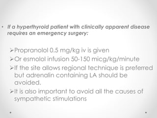 • If a hyperthyroid patient with clinically apparent disease
requires an emergency surgery:
Propranolol 0.5 mg/kg iv is given
Or esmolol infusion 50-150 micg/kg/minute
If the site allows regional technique is preferred
but adrenalin containing LA should be
avoided.
It is also important to avoid all the causes of
sympathetic stimulations
 