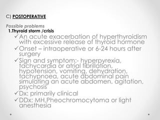 C) POSTOPERATIVE
Possible problems
1.Thyroid storm /crisis
An acute exacerbation of hyperthyroidism
with excessive release of thyroid hormone
Onset – intraoperative or 6-24 hours after
surgery
Sign and symptom:- hyperpyrexia,
tachycardia or atrial fibrillation,
hypotension, vomiting, dehydration,
tachypnoea, acute abdominal pain
simulating an acute abdomen, agitation,
psychosis
Dx: primarily clinical
DDx: MH,Pheochromocytoma or light
anesthesia
 