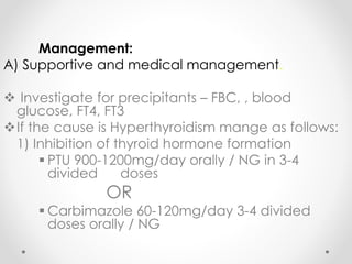 Management:
A) Supportive and medical management.
 Investigate for precipitants – FBC, , blood
glucose, FT4, FT3
If the cause is Hyperthyroidism mange as follows:
1) Inhibition of thyroid hormone formation
 PTU 900-1200mg/day orally / NG in 3-4
divided doses
OR
 Carbimazole 60-120mg/day 3-4 divided
doses orally / NG
 