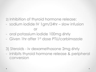 2) Inhibition of thyroid hormone release:
- sodium iodide IV 1gm/24hr – slow infusion
or
- oral potassium iodide 100mg 6hrly
- Given 1hr after 1st dose PTU/carbimazole
3) Steroids - iv dexamethasone 2mg 6hrly
- inhibits thyroid hormone release & peripheral
conversion
 