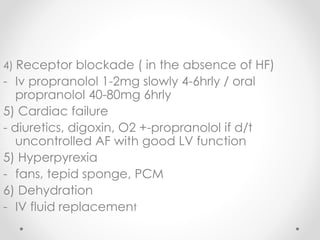 4) Receptor blockade ( in the absence of HF)
- Iv propranolol 1-2mg slowly 4-6hrly / oral
propranolol 40-80mg 6hrly
5) Cardiac failure
- diuretics, digoxin, O2 +-propranolol if d/t
uncontrolled AF with good LV function
5) Hyperpyrexia
- fans, tepid sponge, PCM
6) Dehydration
- IV fluid replacement
 