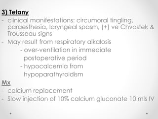3) Tetany
- clinical manifestations: circumoral tingling,
paraesthesia, laryngeal spasm, (+) ve Chvostek &
Trousseau signs
- May result from respiratory alkalosis
- over-ventilation in immediate
postoperative period
- hypocalcemia from
hypoparathyroidism
Mx
- calcium replacement
- Slow injection of 10% calcium gluconate 10 mls IV
 
