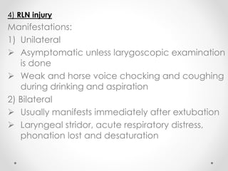 4) RLN injury
Manifestations:
1) Unilateral
 Asymptomatic unless larygoscopic examination
is done
 Weak and horse voice chocking and coughing
during drinking and aspiration
2) Bilateral
 Usually manifests immediately after extubation
 Laryngeal stridor, acute respiratory distress,
phonation lost and desaturation
 