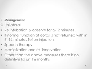 • Management
 Unilateral
 Re intubation & observe for 6-12 minutes
 If normal function of cords is not returned with in
6- 12 minutes Teflon injection
 Speech therapy
 Medialization and re -innervation
 Other than the above measures there is no
definitive Rx until 6 months
 