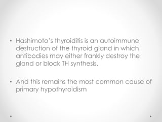 • Hashimoto’s thyroiditis is an autoimmune
destruction of the thyroid gland in which
antibodies may either frankly destroy the
gland or block TH synthesis.
• And this remains the most common cause of
primary hypothyroidism
 