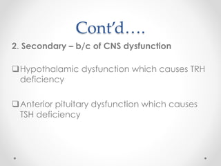 Cont’d….
2. Secondary – b/c of CNS dysfunction
Hypothalamic dysfunction which causes TRH
deficiency
Anterior pituitary dysfunction which causes
TSH deficiency
 