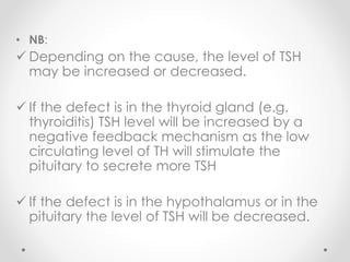 • NB:
 Depending on the cause, the level of TSH
may be increased or decreased.
 If the defect is in the thyroid gland (e.g.
thyroiditis) TSH level will be increased by a
negative feedback mechanism as the low
circulating level of TH will stimulate the
pituitary to secrete more TSH
 If the defect is in the hypothalamus or in the
pituitary the level of TSH will be decreased.
 