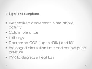  Signs and symptoms
 Generalized decrement in metabolic
activity
 Cold intolerance
 Lethargy
 Decreased COP ( up to 40% ) and BV
 Prolonged circulation time and narrow pulse
pressure
 PVR to decrease heat loss
 