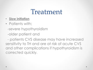 Treatment
• Slow initiation
• Patients with;
-severe hypothyroidism
-older patient and
- patients CVS disease may have increased
sensitivity to TH and are at risk of acute CVS
and other complications if hypothyroidism is
corrected quickly.
 