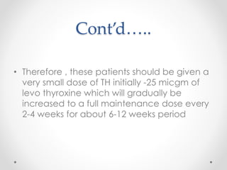Cont’d…..
• Therefore , these patients should be given a
very small dose of TH initially -25 micgm of
levo thyroxine which will gradually be
increased to a full maintenance dose every
2-4 weeks for about 6-12 weeks period
 