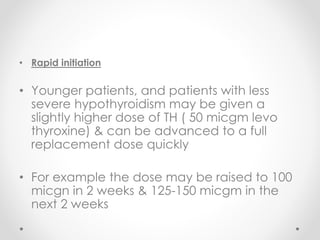 • Rapid initiation
• Younger patients, and patients with less
severe hypothyroidism may be given a
slightly higher dose of TH ( 50 micgm levo
thyroxine) & can be advanced to a full
replacement dose quickly
• For example the dose may be raised to 100
micgn in 2 weeks & 125-150 micgm in the
next 2 weeks
 