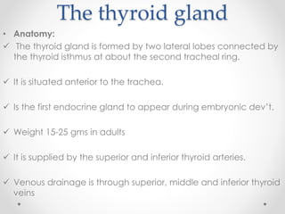The thyroid gland
• Anatomy:
 The thyroid gland is formed by two lateral lobes connected by
the thyroid isthmus at about the second tracheal ring.
 It is situated anterior to the trachea.
 Is the first endocrine gland to appear during embryonic dev’t.
 Weight 15-25 gms in adults
 It is supplied by the superior and inferior thyroid arteries.
 Venous drainage is through superior, middle and inferior thyroid
veins
 