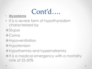 Cont’d….• Myxedema
• It is a severe form of hypothyroidism
characterized by
Stupor
Coma
Hypoventilation
Hypotension
Hypothermia and hypernatremia
It is a medical emergency with a mortality
rate of 25-50%
 