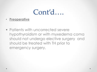 Cont’d….
• Preoperative
 Patients with uncorrected severe
hypothyroidism or with myxedema coma
should not undergo elective surgery and
should be treated with TH prior to
emergency surgery.
 