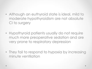 • Although an euthyroid state is ideal, mild to
moderate hypothyroidism are not absolute
CI to surgery
• Hypothyroid patients usually do not require
much more preoperative sedation and are
very prone to respiratory depression
• They fail to respond to hypoxia by increasing
minute ventilation
 