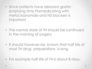 • Since patients have delayed gastric
emptying time Premedicating with
metoclopramide and H2 blockers is
important
• The normal dose of TH should be continued
in the morning of surgery
• It should however be known that half life of
most TH drug preparations is long
• For example half life of T4 is about 8 days.
 
