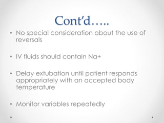 Cont’d…..
• No special consideration about the use of
reversals
• IV fluids should contain Na+
• Delay extubation until patient responds
appropriately with an accepted body
temperature
• Monitor variables repeatedly
 