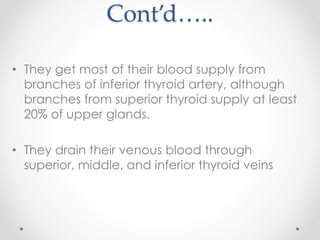 Cont’d…..
• They get most of their blood supply from
branches of inferior thyroid artery, although
branches from superior thyroid supply at least
20% of upper glands.
• They drain their venous blood through
superior, middle, and inferior thyroid veins
 