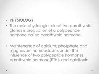 • PHYSIOLOGY
• The main physiologic role of the parathyroid
glands is production of a polypeptide
hormone called parathyroid hormone.
• Maintenance of calcium, phosphate and
magnesium homeostasis is under the
influence of two polypeptide hormones;
parathyroid hormone(PTH), and calcitonin
 