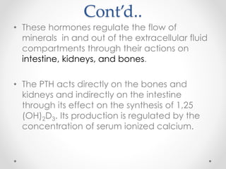 Cont’d..
• These hormones regulate the flow of
minerals in and out of the extracellular fluid
compartments through their actions on
intestine, kidneys, and bones.
• The PTH acts directly on the bones and
kidneys and indirectly on the intestine
through its effect on the synthesis of 1,25
(OH)2D3. Its production is regulated by the
concentration of serum ionized calcium.
 