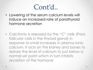 Cont’d..
• Lowering of the serum calcium levels will
induce an increased rate of parathyroid
hormone secretion
• Calcitonin is released by the “C” cells (Para
follicular cells in the thyroid gland) in
response to small increases in plasma ionic
calcium. It acts on the kidney and bones to
restore the level of calcium to just below a
normal set point which in turn inhibits
secretion of the hormone
 