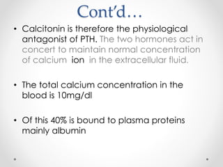 Cont’d…
• Calcitonin is therefore the physiological
antagonist of PTH. The two hormones act in
concert to maintain normal concentration
of calcium ion in the extracellular fluid.
• The total calcium concentration in the
blood is 10mg/dl
• Of this 40% is bound to plasma proteins
mainly albumin
 
