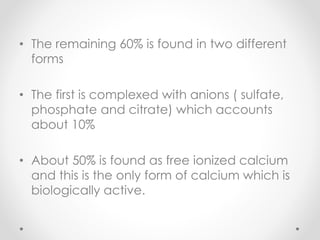 • The remaining 60% is found in two different
forms
• The first is complexed with anions ( sulfate,
phosphate and citrate) which accounts
about 10%
• About 50% is found as free ionized calcium
and this is the only form of calcium which is
biologically active.
 
