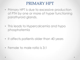 PRIMARY HPT
• Primary HPT is due to excessive production
of PTH by one or more of hyper functioning
parathyroid glands.
• This leads to Hypercalcemia and hypo
phosphatemia
• It affects patients older than 40 years
• Female to male ratio is 3:1
 